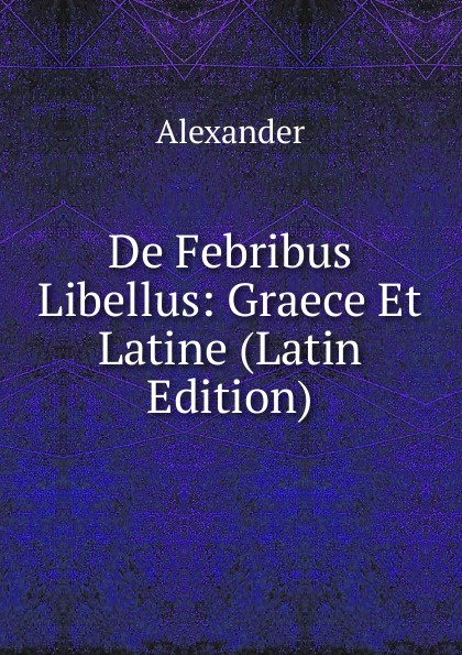 Alexander De Febribus Libellus: Graece Et Latine (Latin Edition)