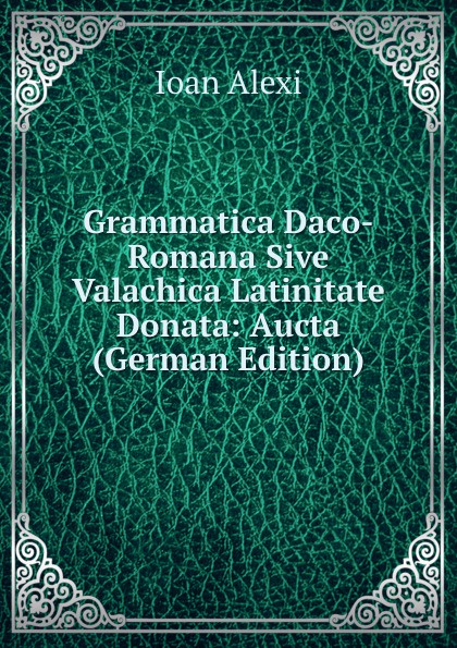 Ioan Alexi Grammatica Daco-Romana Sive Valachica Latinitate Donata: Aucta (German Edition)