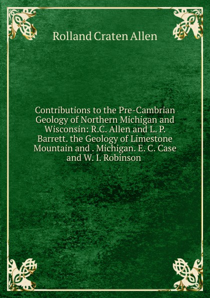 Contributions to the Pre-Cambrian Geology of Northern Michigan and Wisconsin: R.C. Allen and L. P. Barrett. the Geology of Limestone Mountain and . Michigan. E. C. Case and W. I. Robinson .