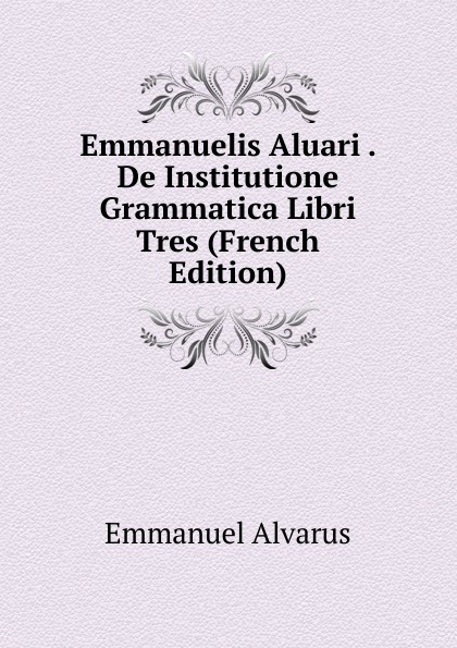 Emmanuelis Aluari . De Institutione Grammatica Libri Tres (French Edition)