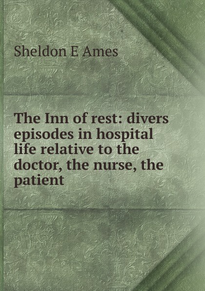 The Inn of rest: divers episodes in hospital life relative to the doctor, the nurse, the patient