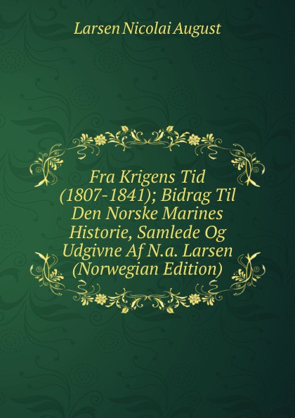 Fra Krigens Tid (1807-1841); Bidrag Til Den Norske Marines Historie, Samlede Og Udgivne Af N.a. Larsen (Norwegian Edition)