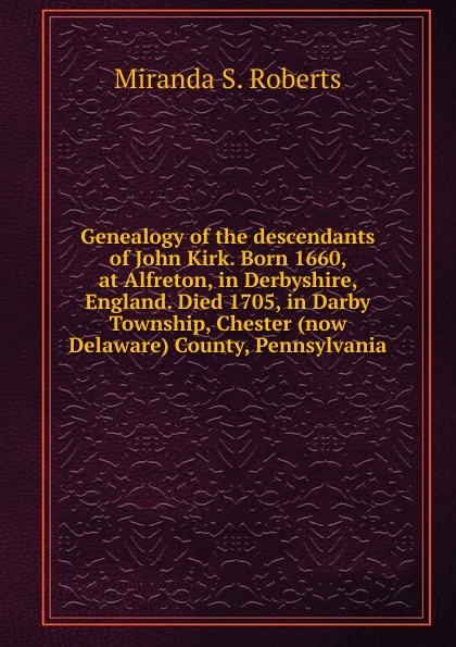 Genealogy of the descendants of John Kirk. Born 1660, at Alfreton, in Derbyshire, England. Died 1705, in Darby Township, Chester (now Delaware) County, Pennsylvania