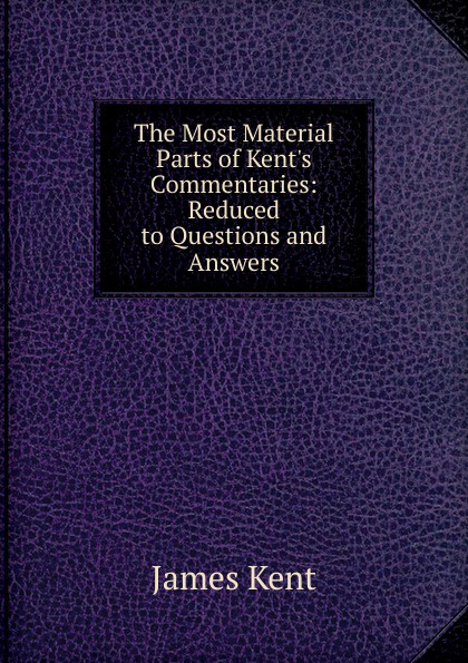 The Most Material Parts of Kent.s Commentaries: Reduced to Questions and Answers