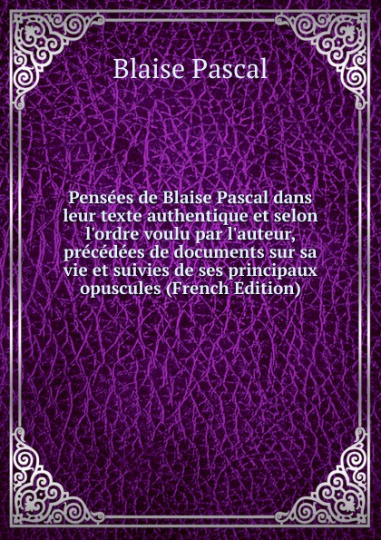 Pensees de Blaise Pascal dans leur texte authentique et selon l.ordre voulu par l.auteur, precedees de documents sur sa vie et suivies de ses principaux opuscules (French Edition)