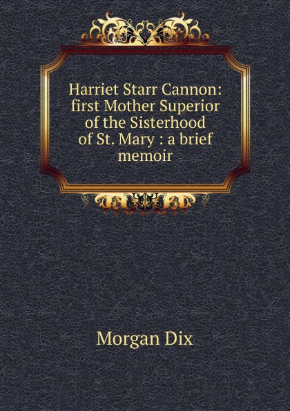 Harriet Starr Cannon: first Mother Superior of the Sisterhood of St. Mary : a brief memoir