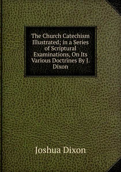The Church Catechism Illustrated; in a Series of Scriptural Examinations, On Its Various Doctrines By J. Dixon.