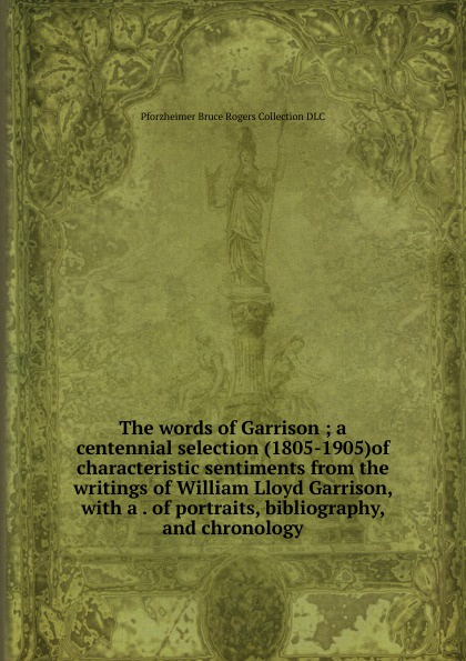 The words of Garrison ; a centennial selection (1805-1905)of characteristic sentiments from the writings of William Lloyd Garrison, with a . of portraits, bibliography, and chronology