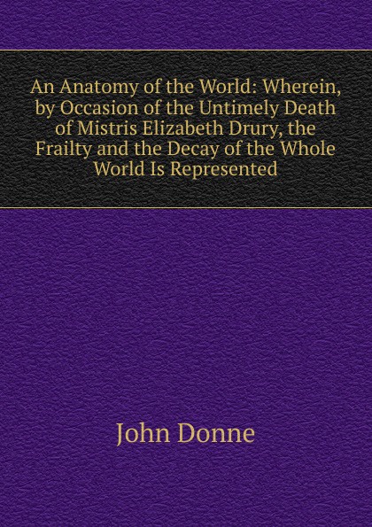 An Anatomy of the World: Wherein, by Occasion of the Untimely Death of Mistris Elizabeth Drury, the Frailty and the Decay of the Whole World Is Represented