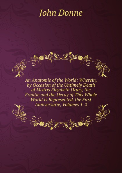 An Anatomie of the World: Wherein, by Occasion of the Untimely Death of Mistris Elizabeth Drury, the Frailtie and the Decay of This Whole World Is Represented. the First Anniversarie, Volumes 1-2