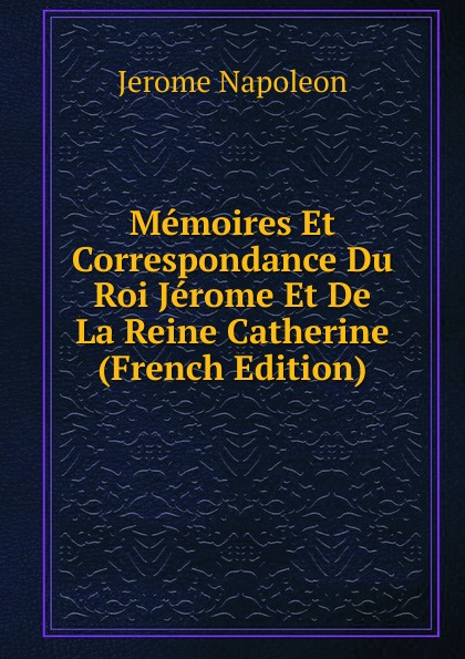 Memoires Et Correspondance Du Roi Jerome Et De La Reine Catherine (French Edition)