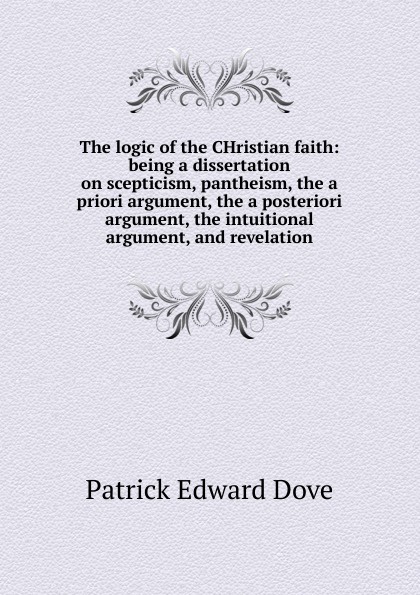 The logic of the CHristian faith: being a dissertation on scepticism, pantheism, the a priori argument, the a posteriori argument, the intuitional argument, and revelation