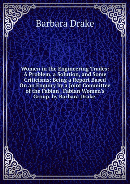 Women in the Engineering Trades: A Problem, a Solution, and Some Criticisms; Being a Report Based On an Enquiry by a Joint Committee of the Fabian . Fabian Women.s Group. by Barbara Drake .