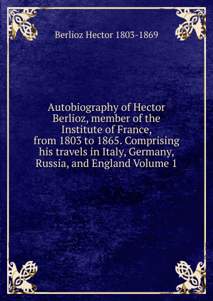 Autobiography of Hector Berlioz, member of the Institute of France, from 1803 to 1865. Comprising his travels in Italy, Germany, Russia, and England Volume 1
