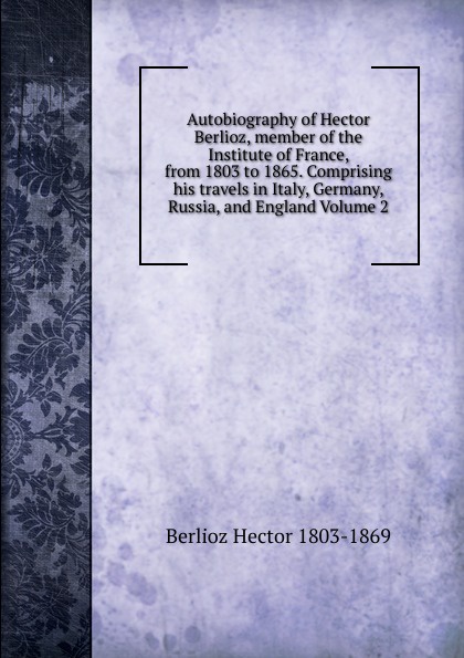 Autobiography of Hector Berlioz, member of the Institute of France, from 1803 to 1865. Comprising his travels in Italy, Germany, Russia, and England Volume 2