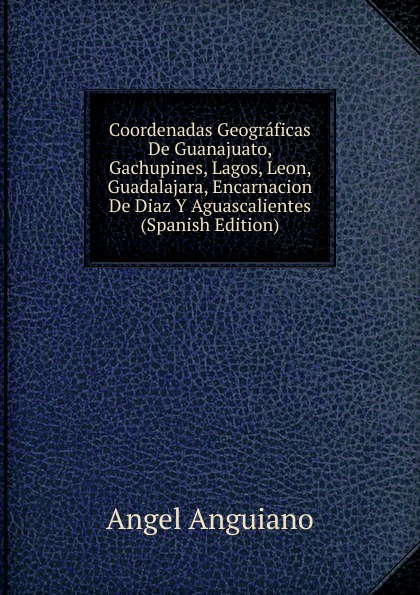 Coordenadas Geograficas De Guanajuato, Gachupines, Lagos, Leon, Guadalajara, Encarnacion De Diaz Y Aguascalientes (Spanish Edition)