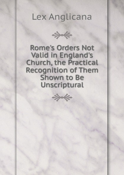 Lex Anglicana Rome.s Orders Not Valid in England.s Church, the Practical Recognition of Them Shown to Be Unscriptural valid