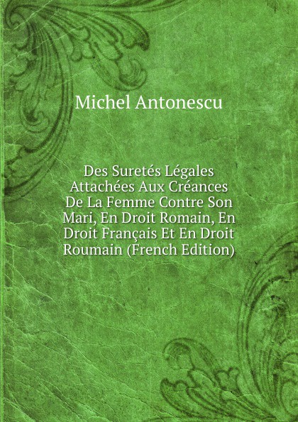 Des Suretes Legales Attachees Aux Creances De La Femme Contre Son Mari, En Droit Romain, En Droit Francais Et En Droit Roumain (French Edition)