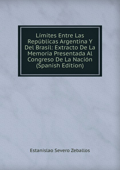 Limites Entre Las Republicas Argentina Y Del Brasil: Extracto De La Memoria Presentada Al Congreso De La Nacion (Spanish Edition)