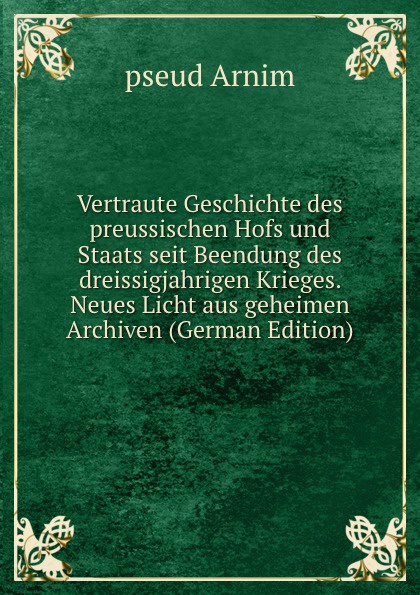 Vertraute Geschichte des preussischen Hofs und Staats seit Beendung des dreissigjahrigen Krieges. Neues Licht aus geheimen Archiven (German Edition)