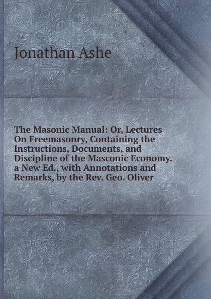 The Masonic Manual: Or, Lectures On Freemasonry, Containing the Instructions, Documents, and Discipline of the Masconic Economy. a New Ed., with Annotations and Remarks, by the Rev. Geo. Oliver
