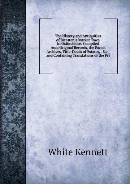 The History and Antiquities of Bicester, a Market Town in Oxfordshire: Compiled from Original Records, the Parish Archives, Title-Deeds of Estates, . .c., and Containing Translations of the Pri