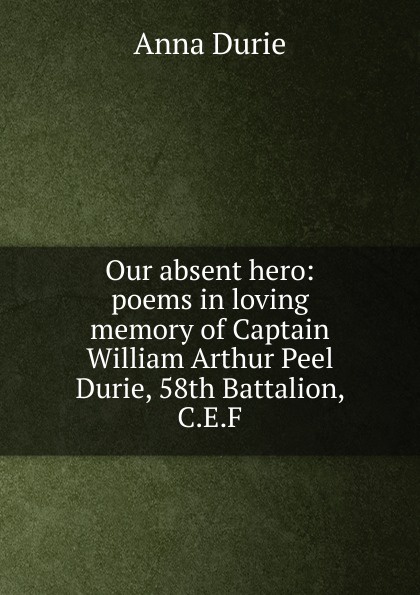 Our absent hero: poems in loving memory of Captain William Arthur Peel Durie, 58th Battalion, C.E.F.