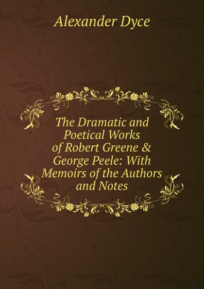 The Dramatic and Poetical Works of Robert Greene . George Peele: With Memoirs of the Authors and Notes