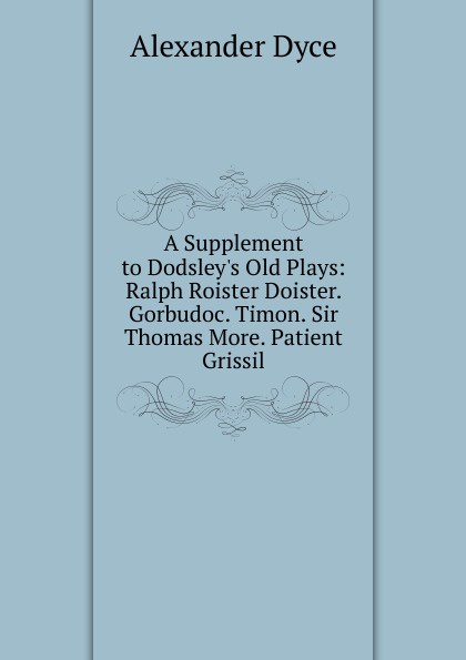 A Supplement to Dodsley.s Old Plays: Ralph Roister Doister. Gorbudoc. Timon. Sir Thomas More. Patient Grissil