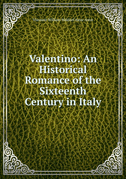 Viscount William Waldorf Astor Astor Valentino: An Historical Romance of the Sixteenth Century in Italy