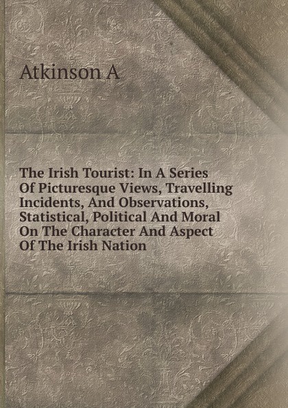 The Irish Tourist: In A Series Of Picturesque Views, Travelling Incidents, And Observations, Statistical, Political And Moral On The Character And Aspect Of The Irish Nation