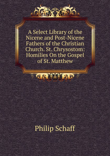 Philip Schaff A Select Library of the Nicene and Post-Nicene Fathers of the Christian Church. St. Chrysostom: Homilies On the Gospel of St. Matthew Philip Schaff A Select Library of the Nicene and Post-Nicene Fathers of the Christian Church. St. Chrysostom: Homilies On the Gospel of St. Matthew