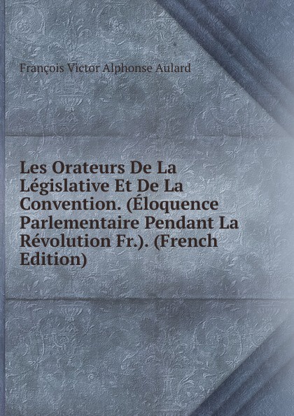 François Victor Alphonse Aulard Les Orateurs De La Legislative Et De La Convention. (Eloquence Parlementaire Pendant La Revolution Fr.). (French Edition) françois victor alphonse aulard les orateurs de la legislative et de la convention eloquence parlementaire pendant la revolution fr french edition