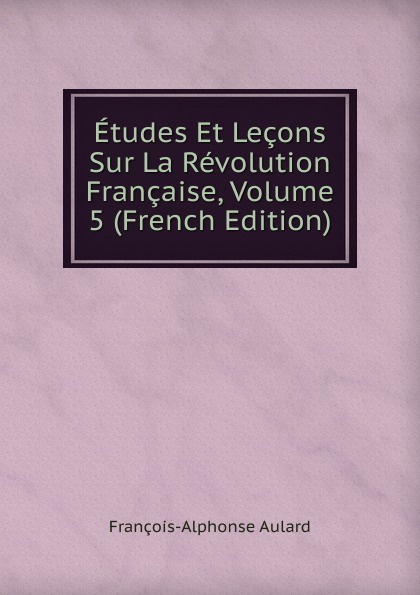 François-Alphonse Aulard Etudes Et Lecons Sur La Revolution Francaise, Volume 5 (French Edition) françois alphonse aulard etudes et lecons sur la revolution francaise volume 5 french edition