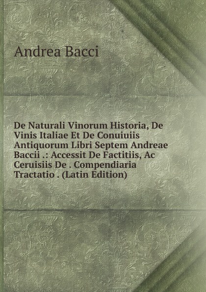 De Naturali Vinorum Historia, De Vinis Italiae Et De Conuiuiis Antiquorum Libri Septem Andreae Baccii .: Accessit De Factitiis, Ac Ceruisiis De . Compendiaria Tractatio . (Latin Edition)