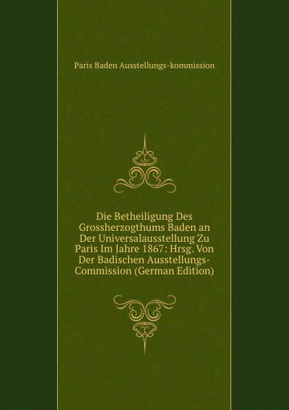 Die Betheiligung Des Grossherzogthums Baden an Der Universalausstellung Zu Paris Im Jahre 1867: Hrsg. Von Der Badischen Ausstellungs-Commission (German Edition)
