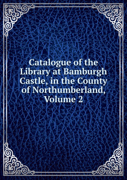 Catalogue of the Library at Bamburgh Castle, in the County of Northumberland, Volume 2