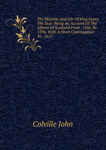 The Historie And Life Of King James The Sext: Being An Account Of The Affairs Of Scotland From . 1566 To . 1596; With A Short Continuation To . 1617