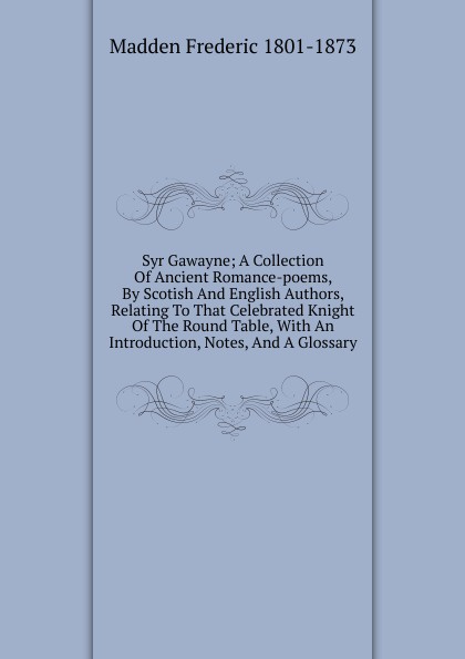 Syr Gawayne; A Collection Of Ancient Romance-poems, By Scotish And English Authors, Relating To That Celebrated Knight Of The Round Table, With An Introduction, Notes, And A Glossary