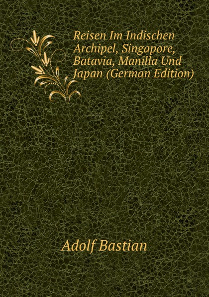 Adolf Bastian Reisen Im Indischen Archipel, Singapore, Batavia, Manilla Und Japan (German Edition)