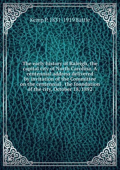 The early history of Raleigh, the capital city of North Carolina. A centennial address delivered by invitation of the Committee on the centennial . the foundation of the city, October 18, 1892