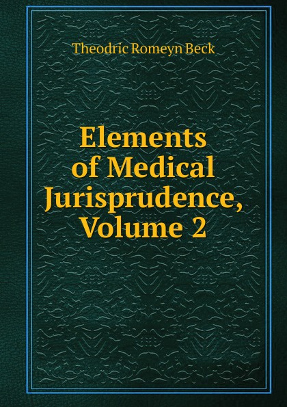 Elements of Medical Jurisprudence, Volume 2. Theodric Romeyn Beck Elements of Medical Jurisprudence, Volume 2. Theodric Romeyn Beck