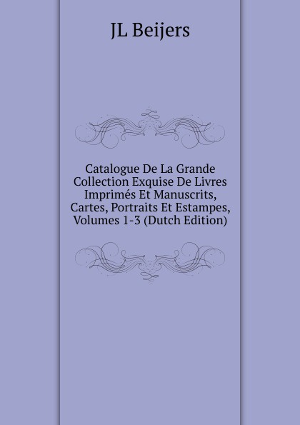 JL Beijers Catalogue De La Grande Collection Exquise De Livres Imprimes Et Manuscrits, Cartes, Portraits Et Estampes, Volumes 1-3 (Dutch Edition)