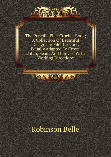 The Priscilla Filet Crochet Book; A Collection Of Beautiful Designs In Filet Crochet, Equally Adapted To Cross-stitch, Beads And Canvas, With Working Directions