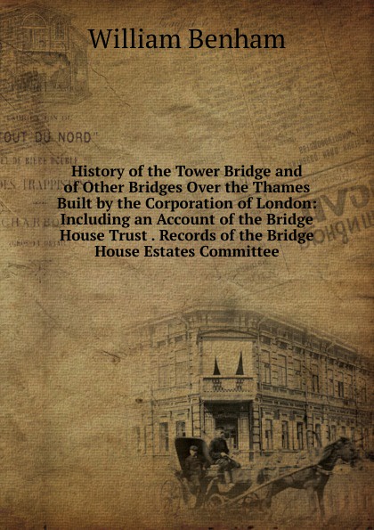 William Benham History of the Tower Bridge and of Other Bridges Over the Thames Built by the Corporation of London: Including an Account of the Bridge House Trust . Records of the Bridge House Estates Committee