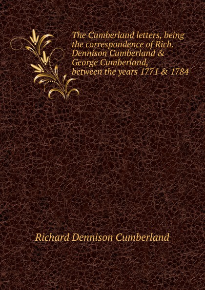 Richard Dennison Cumberland The Cumberland letters, being the correspondence of Rich. Dennison Cumberland . George Cumberland, between the years 1771 . 1784 Richard Dennison Cumberland The Cumberland letters, being the correspondence of Rich. Dennison Cumberland . George Cumberland, between the years 1771 . 1784