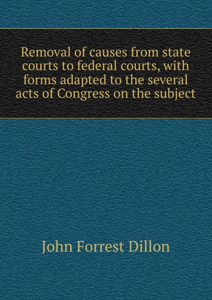 Removal of causes from state courts to federal courts, with forms adapted to the several acts of Congress on the subject