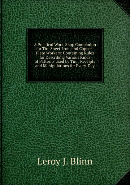 A Practical Work-Shop Companion for Tin, Sheet-Iron, and Copper-Plate Workers: Containing Rules for Describing Various Kinds of Patterns Used by Tin, . Receipts and Manipulations for Every-Day