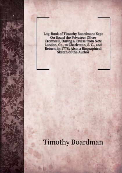 Log-Book of Timothy Boardman: Kept On Board the Privateer Oliver Cromwell, During a Cruise from New London, Ct., to Charleston, S. C., and Return, in 1778; Also, a Biographical Sketch of the Author