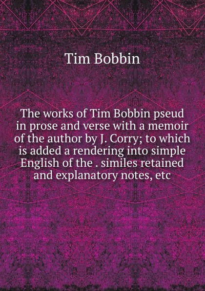 The works of Tim Bobbin pseud in prose and verse with a memoir of the author by J. Corry; to which is added a rendering into simple English of the . similes retained and explanatory notes, etc.